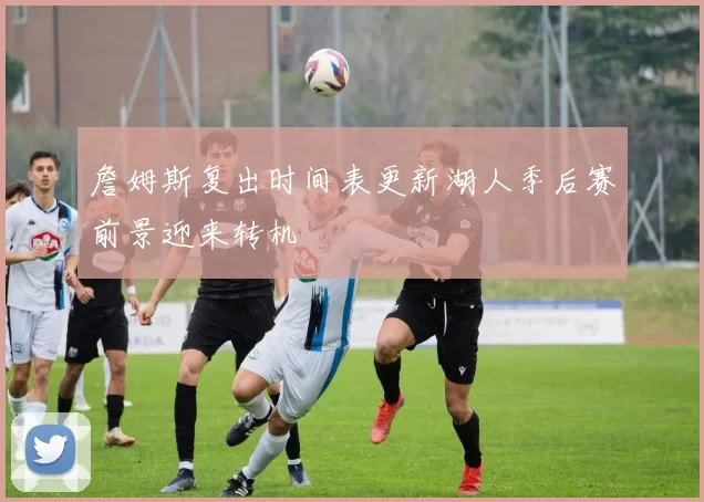 詹姆斯复出时间表更新湖人季后赛前景迎来转机
