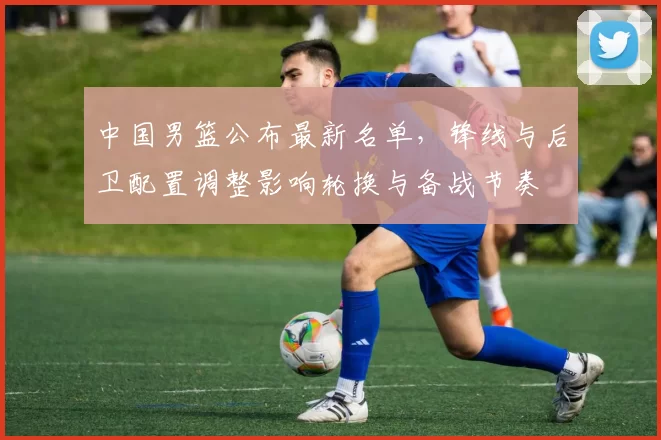 中国男篮公布最新名单，锋线与后卫配置调整影响轮换与备战节奏