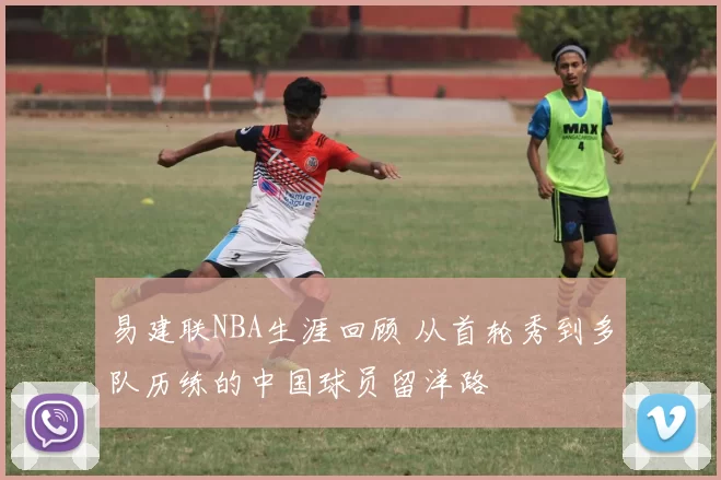 易建联NBA生涯回顾 从首轮秀到多队历练的中国球员留洋路