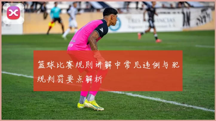篮球比赛规则讲解中常见违例与犯规判罚要点解析