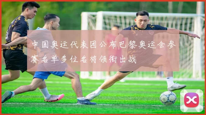 中国奥运代表团公布巴黎奥运会参赛名单多位名将领衔出战