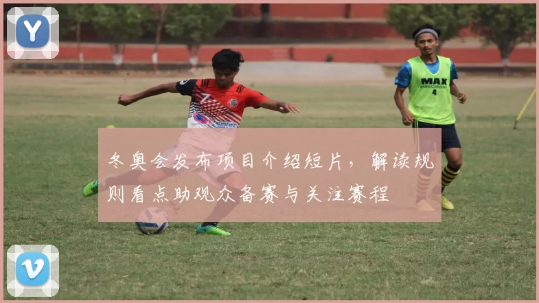 冬奥会发布项目介绍短片，解读规则看点助观众备赛与关注赛程