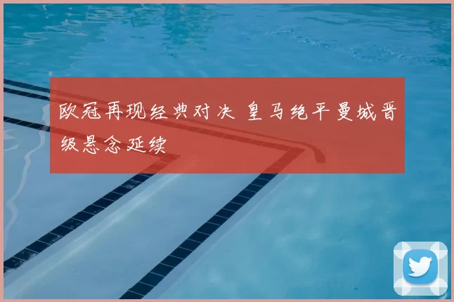 欧冠再现经典对决 皇马绝平曼城晋级悬念延续