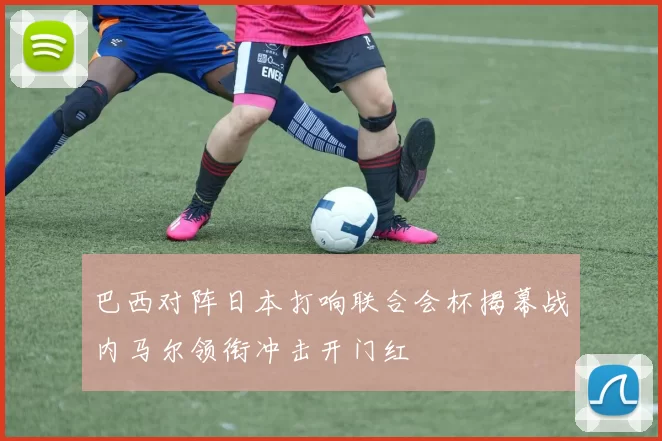 巴西对阵日本打响联合会杯揭幕战内马尔领衔冲击开门红
