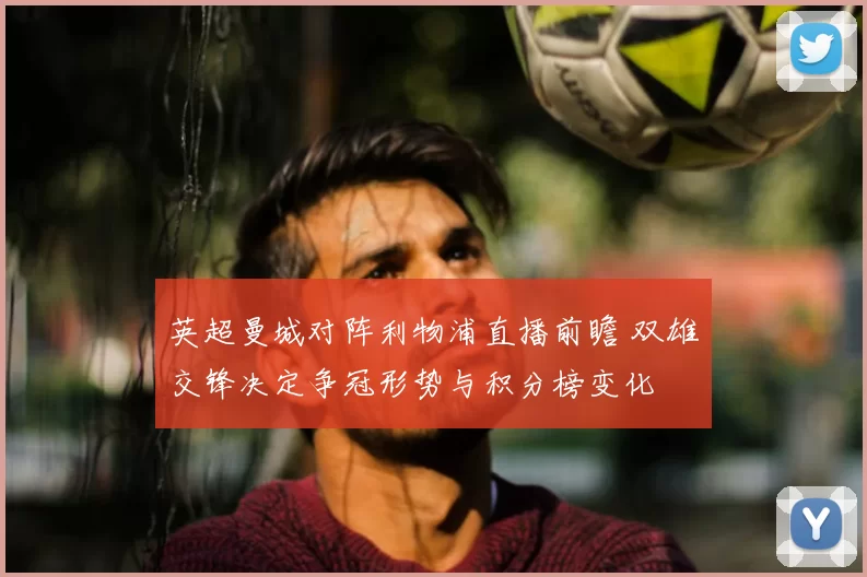 英超曼城对阵利物浦直播前瞻 双雄交锋决定争冠形势与积分榜变化
