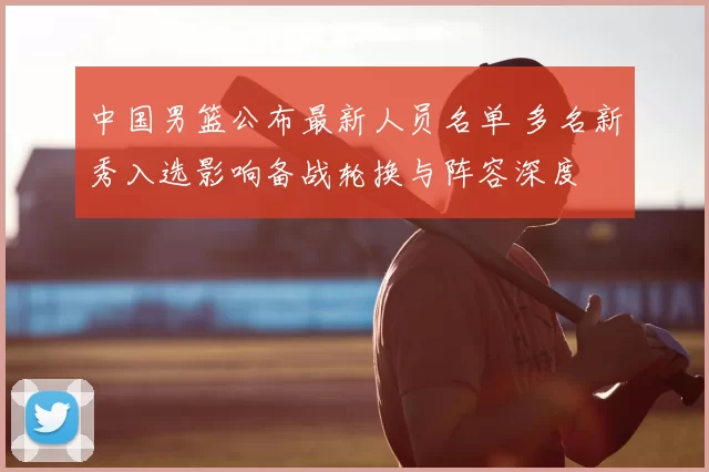 中国男篮公布最新人员名单 多名新秀入选影响备战轮换与阵容深度