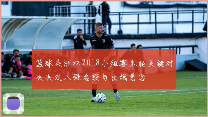 篮球美洲杯2018小组赛末轮关键对决决定八强名额与出线悬念