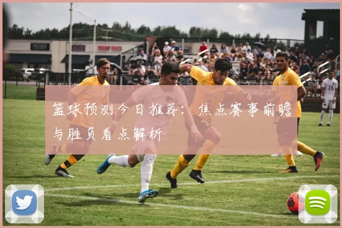 篮球预测今日推荐：焦点赛事前瞻与胜负看点解析
