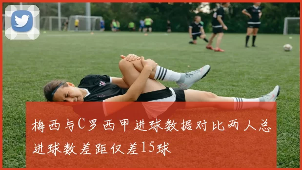 梅西与C罗西甲进球数据对比两人总进球数差距仅差15球