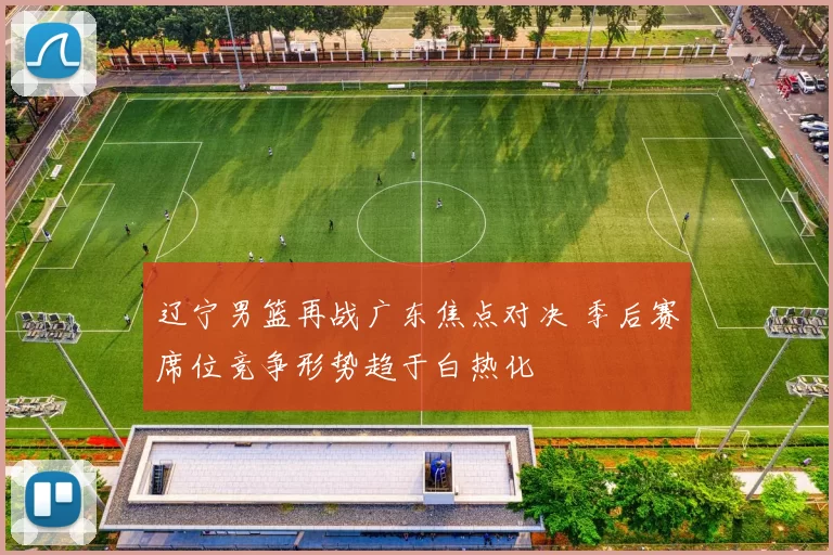 辽宁男篮再战广东焦点对决 季后赛席位竞争形势趋于白热化