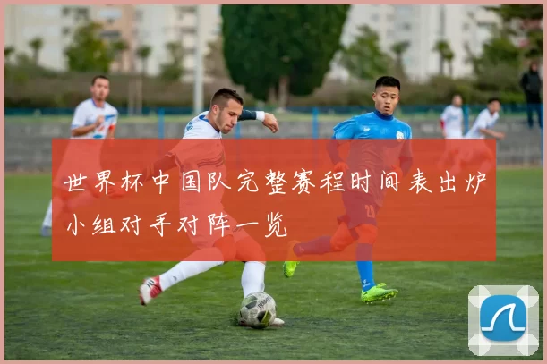 世界杯中国队完整赛程时间表出炉小组对手对阵一览