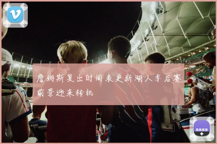 詹姆斯复出时间表更新湖人季后赛前景迎来转机