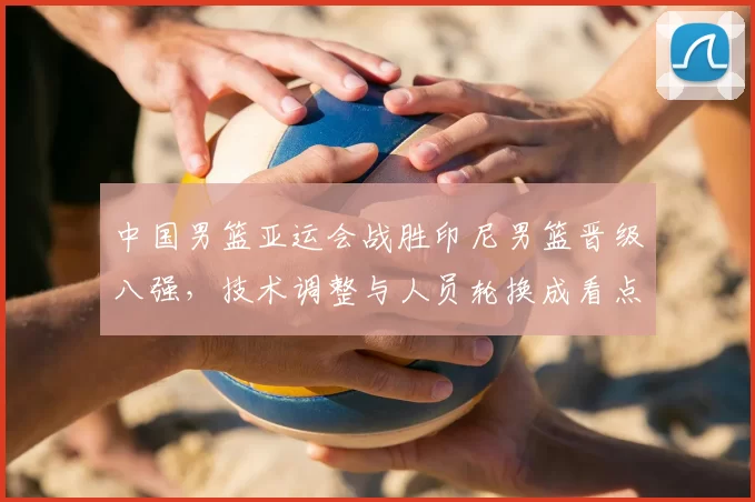 中国男篮亚运会战胜印尼男篮晋级八强，技术调整与人员轮换成看点