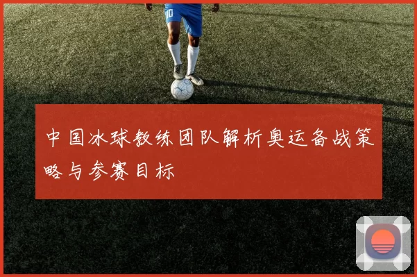 中国冰球教练团队解析奥运备战策略与参赛目标