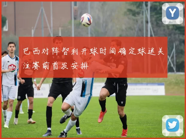 巴西对阵智利开球时间确定球迷关注赛前首发安排