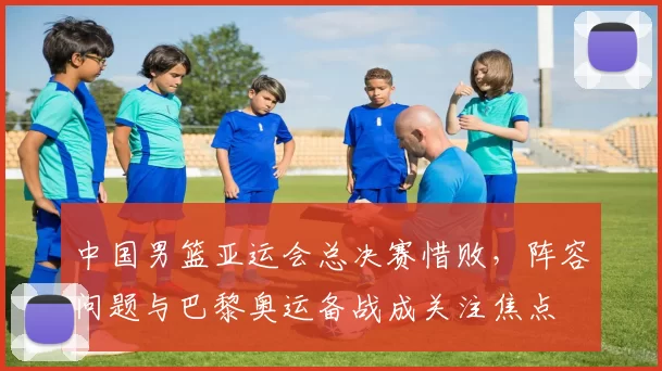 中国男篮亚运会总决赛惜败，阵容问题与巴黎奥运备战成关注焦点