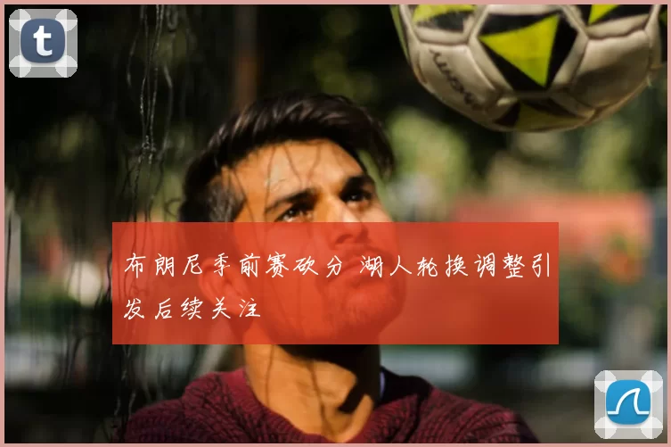 布朗尼季前赛砍分 湖人轮换调整引发后续关注