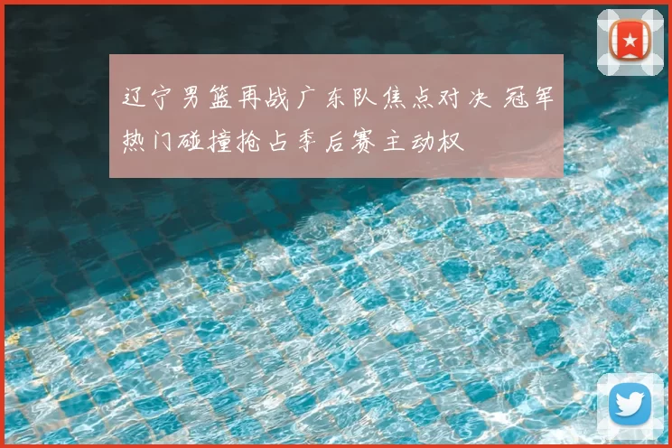 辽宁男篮再战广东队焦点对决 冠军热门碰撞抢占季后赛主动权
