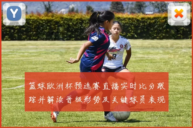 篮球欧洲杯预选赛直播实时比分跟踪并解读晋级形势及关键球员表现