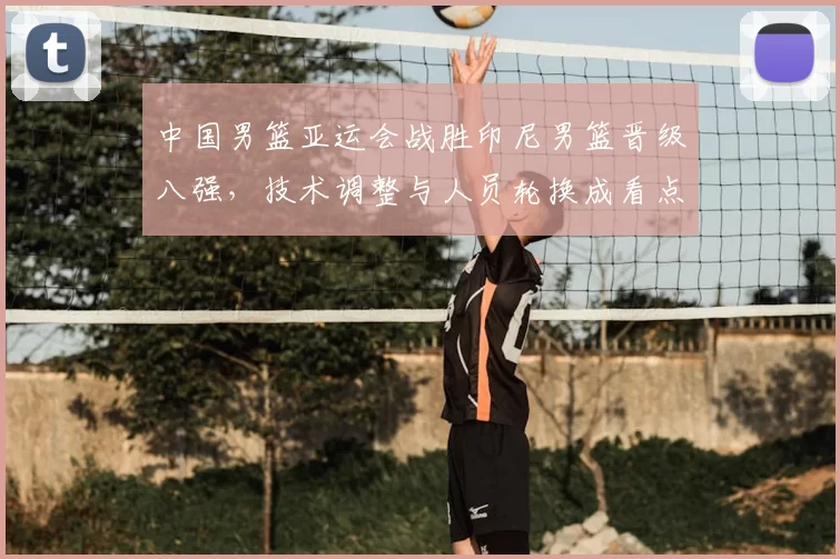 中国男篮亚运会战胜印尼男篮晋级八强，技术调整与人员轮换成看点