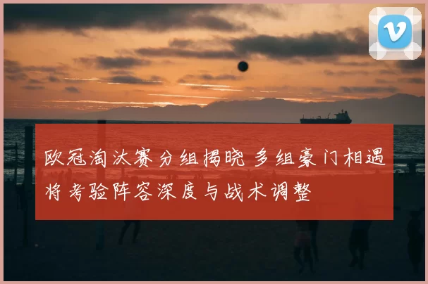 欧冠淘汰赛分组揭晓 多组豪门相遇将考验阵容深度与战术调整