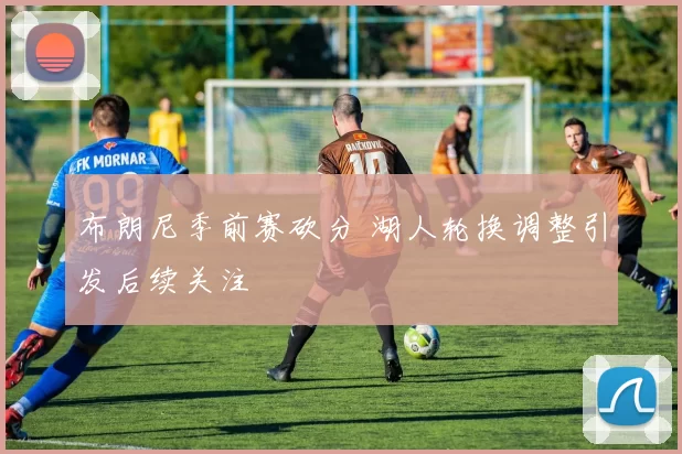 布朗尼季前赛砍分 湖人轮换调整引发后续关注