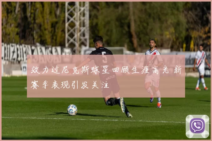 效力过尼克斯球星回顾生涯高光 新赛季表现引发关注