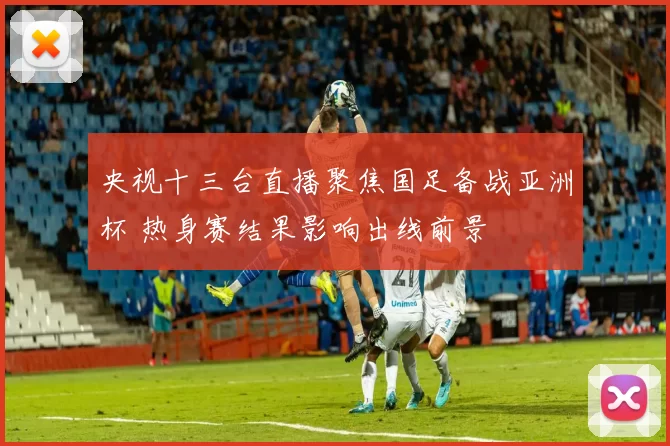 央视十三台直播聚焦国足备战亚洲杯 热身赛结果影响出线前景