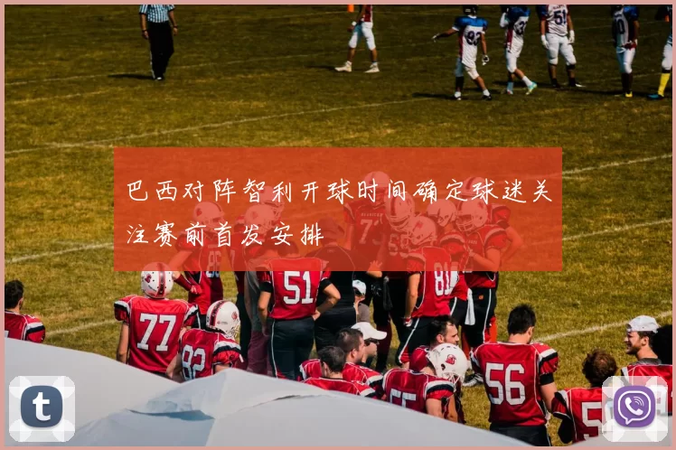 巴西对阵智利开球时间确定球迷关注赛前首发安排