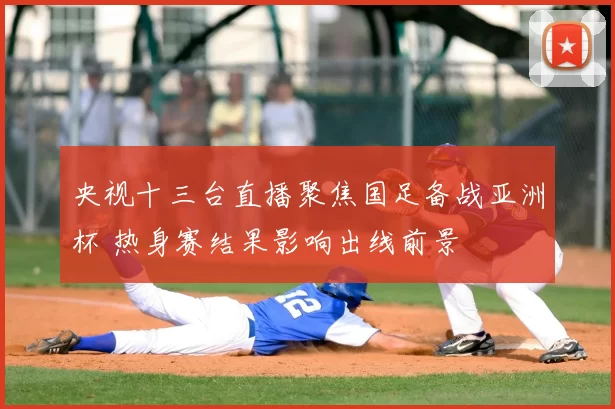 央视十三台直播聚焦国足备战亚洲杯 热身赛结果影响出线前景