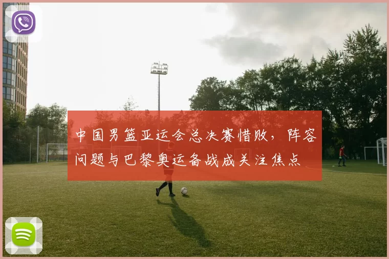 中国男篮亚运会总决赛惜败，阵容问题与巴黎奥运备战成关注焦点