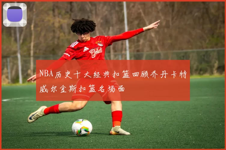 NBA历史十大经典扣篮回顾乔丹卡特威尔金斯扣篮名场面