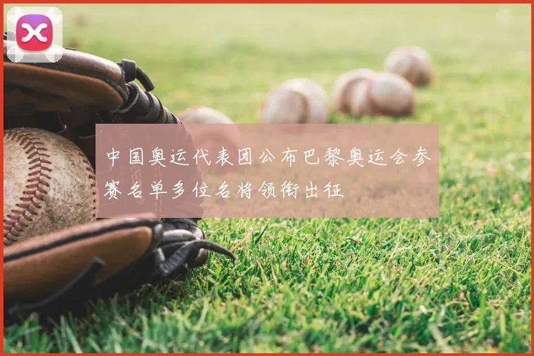 中国奥运代表团公布巴黎奥运会参赛名单多位名将领衔出征