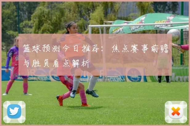 篮球预测今日推荐：焦点赛事前瞻与胜负看点解析