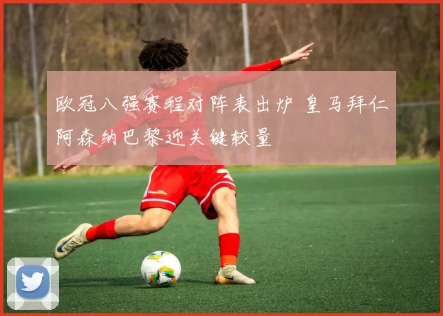 欧冠八强赛程对阵表出炉 皇马拜仁阿森纳巴黎迎关键较量