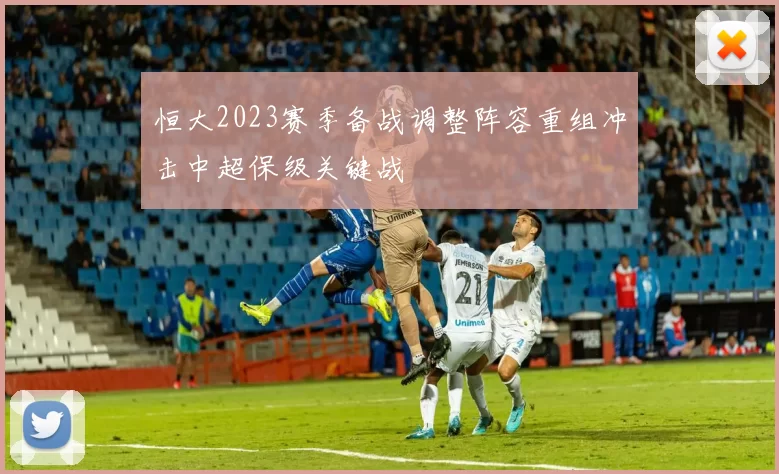 恒大2023赛季备战调整阵容重组冲击中超保级关键战