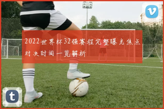 2022世界杯32强赛程完整曝光焦点对决时间一览解析