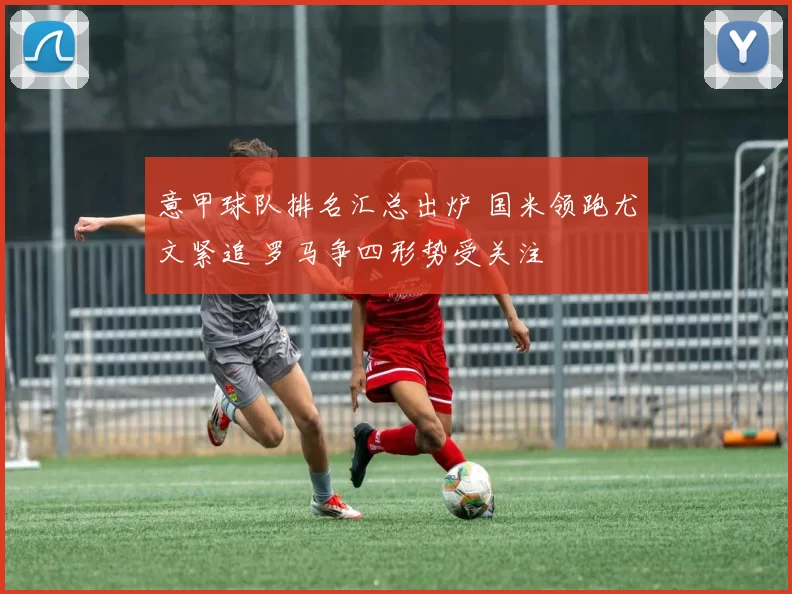 意甲球队排名汇总出炉 国米领跑尤文紧追 罗马争四形势受关注