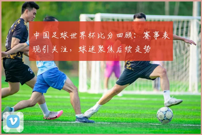 中国足球世界杯比分回顾：赛事表现引关注，球迷聚焦后续走势