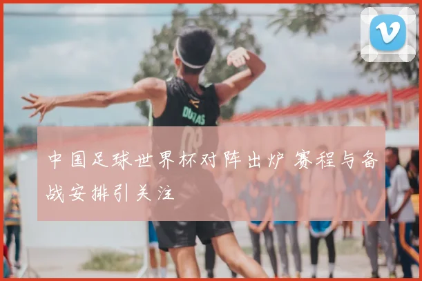 中国足球世界杯对阵出炉 赛程与备战安排引关注