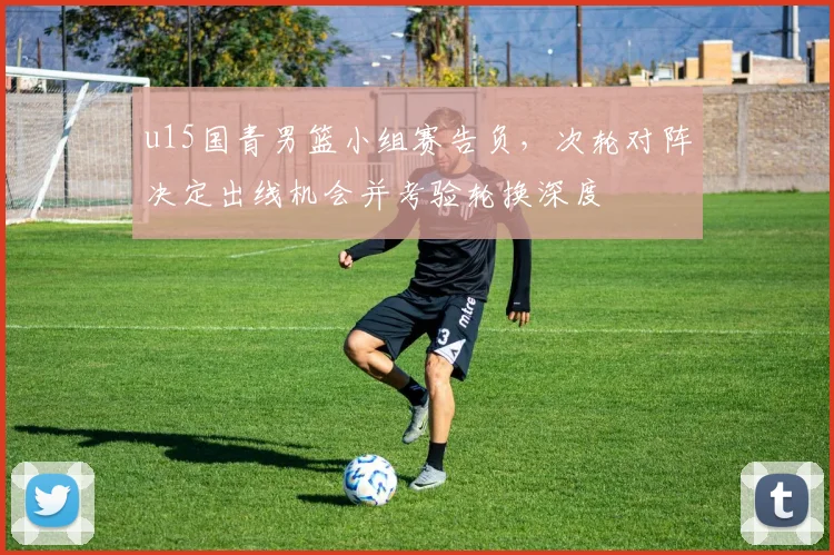 u15国青男篮小组赛告负，次轮对阵决定出线机会并考验轮换深度