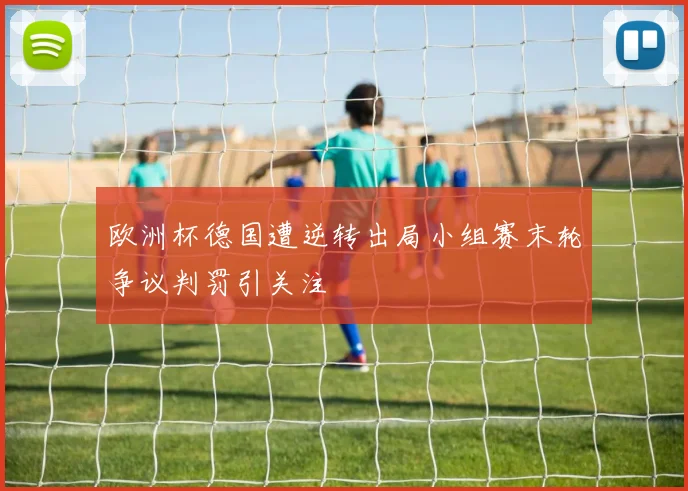 欧洲杯德国遭逆转出局小组赛末轮争议判罚引关注