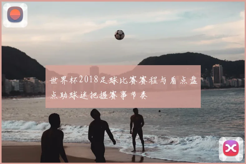 世界杯2018足球比赛赛程与看点盘点助球迷把握赛事节奏