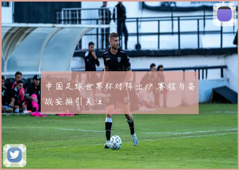中国足球世界杯对阵出炉 赛程与备战安排引关注