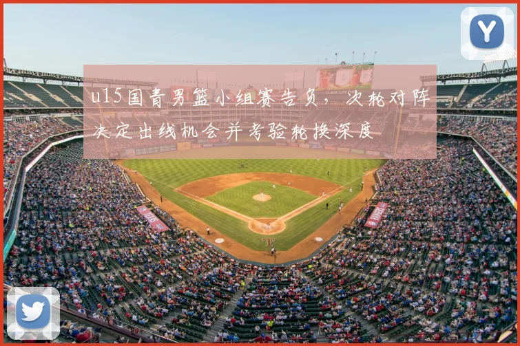 u15国青男篮小组赛告负，次轮对阵决定出线机会并考验轮换深度