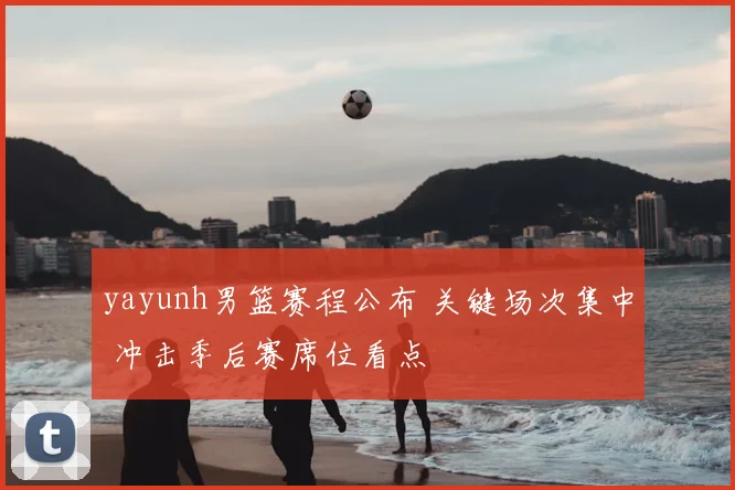 yayunh男篮赛程公布 关键场次集中 冲击季后赛席位看点