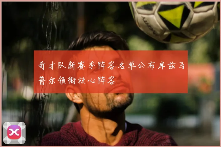 奇才队新赛季阵容名单公布库兹马普尔领衔核心阵容