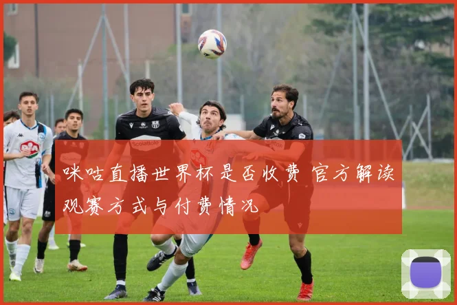 咪咕直播世界杯是否收费 官方解读观赛方式与付费情况