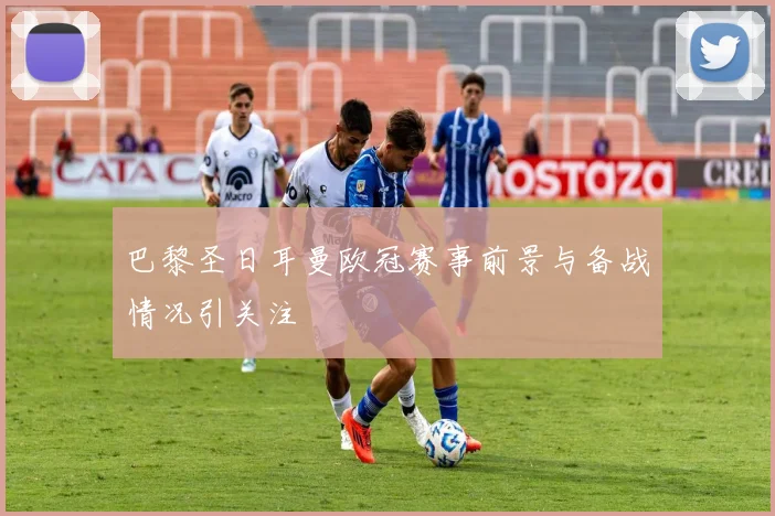 巴黎圣日耳曼欧冠赛事前景与备战情况引关注