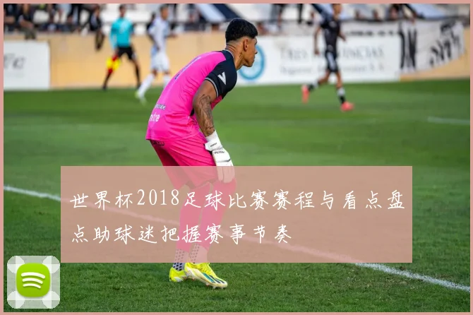 世界杯2018足球比赛赛程与看点盘点助球迷把握赛事节奏